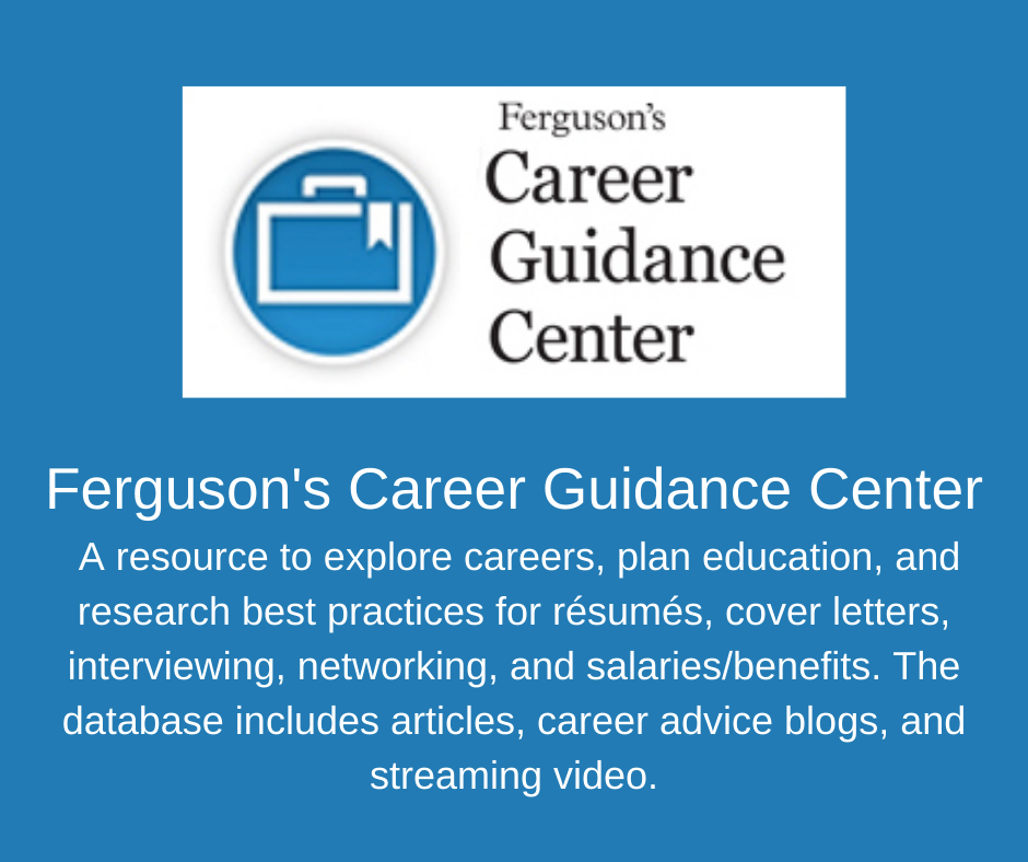 Ferguson's Career Guidance Center. A resource to explore careers, plan education, and research best practices for résumés, cover letters, interviewing, networking, and salaries/benefits. The database includes articles, career advice blogs, and streaming video.